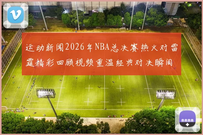 运动新闻2026年NBA总决赛热火对雷霆精彩回顾视频重温经典对决瞬间