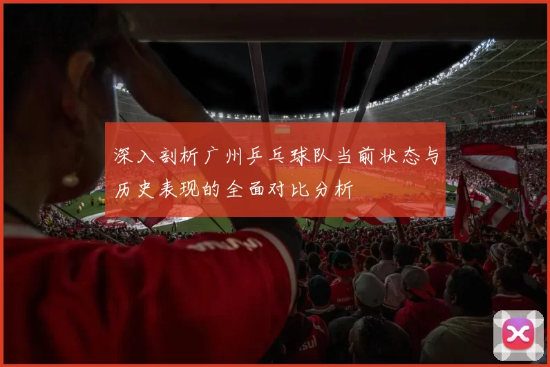 深入剖析广州乒乓球队当前状态与历史表现的全面对比分析