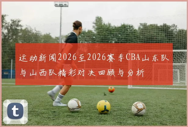 运动新闻2026至2026赛季CBA山东队与山西队精彩对决回顾与分析