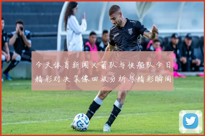 今天体育新闻火箭队与快船队今日精彩对决录像回放分析与精彩瞬间集锦