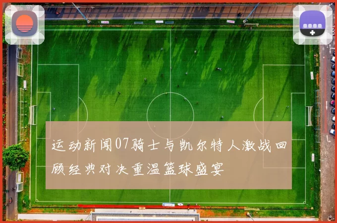 运动新闻07骑士与凯尔特人激战回顾经典对决重温篮球盛宴