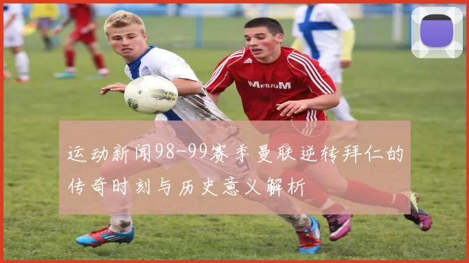 运动新闻98-99赛季曼联逆转拜仁的传奇时刻与历史意义解析