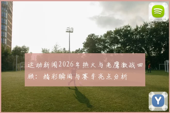 运动新闻2026年热火与老鹰激战回顾：精彩瞬间与赛季亮点分析